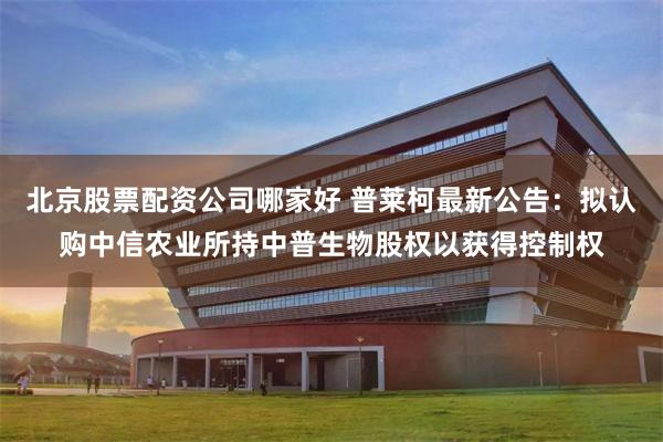 北京股票配资公司哪家好 普莱柯最新公告：拟认购中信农业所持中普生物股权以获得控制权