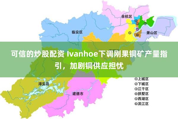 可信的炒股配资 Ivanhoe下调刚果铜矿产量指引，加剧铜供应担忧