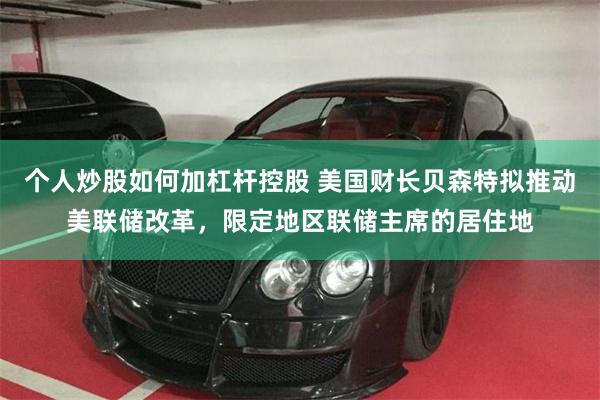 个人炒股如何加杠杆控股 美国财长贝森特拟推动美联储改革，限定地区联储主席的居住地