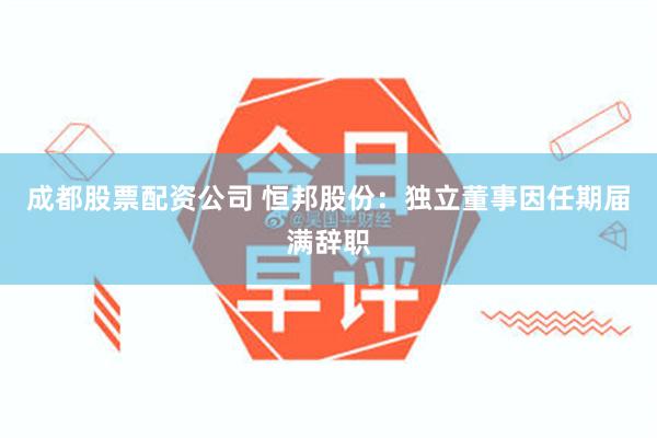成都股票配资公司 恒邦股份：独立董事因任期届满辞职