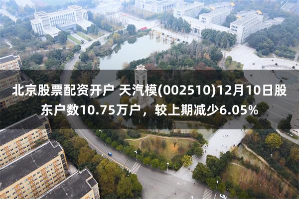 北京股票配资开户 天汽模(002510)12月10日股东户数10.75万户，较上期减少6.05%