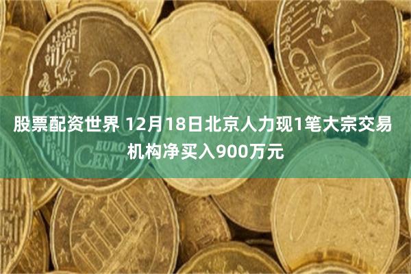 股票配资世界 12月18日北京人力现1笔大宗交易 机构净买入900万元