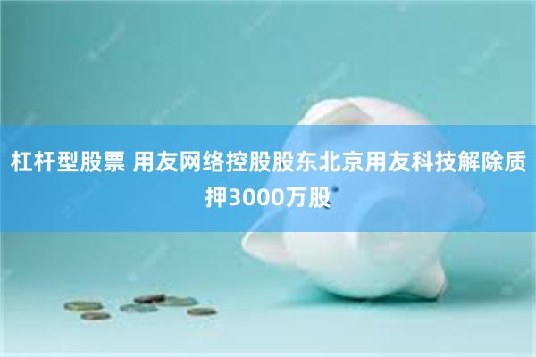 杠杆型股票 用友网络控股股东北京用友科技解除质押3000万股