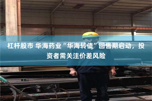 杠杆股市 华海药业“华海转债”回售期启动,投资者需关注价差风险
