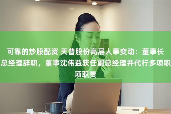可靠的炒股配资 天普股份高层人事变动：董事长兼总经理辞职，董事沈伟益获任副总经理并代行多项职责