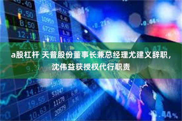 a股杠杆 天普股份董事长兼总经理尤建义辞职，沈伟益获授权代行职责