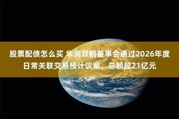 股票配债怎么买 华润双鹤董事会通过2026年度日常关联交易预计议案，总额超21亿元