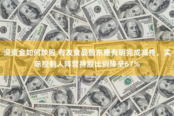 没资金如何炒股 有友食品股东鹿有明完成减持，实际控制人阵营持股比例降至67%