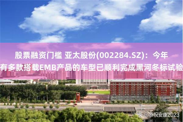 股票融资门槛 亚太股份(002284.SZ)：今年有多款搭载EMB产品的车型已顺利完成黑河冬标试验