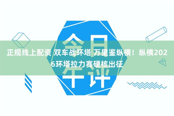 正规线上配资 双车战环塔 万里鉴纵横！纵横2026环塔拉力赛硬核出征