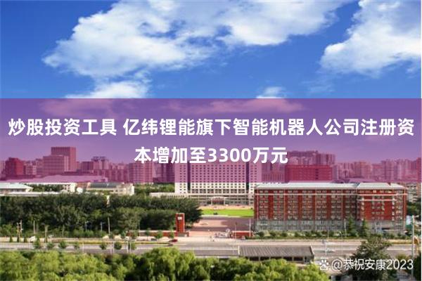 炒股投资工具 亿纬锂能旗下智能机器人公司注册资本增加至3300万元