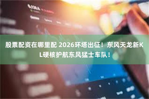 股票配资在哪里配 2026环塔出征！东风天龙新KL硬核护航东风猛士车队！