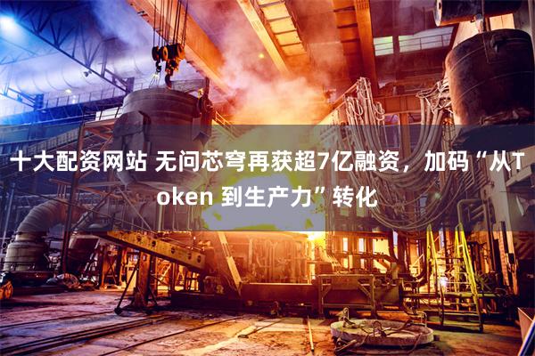 十大配资网站 无问芯穹再获超7亿融资，加码“从Token 到生产力”转化
