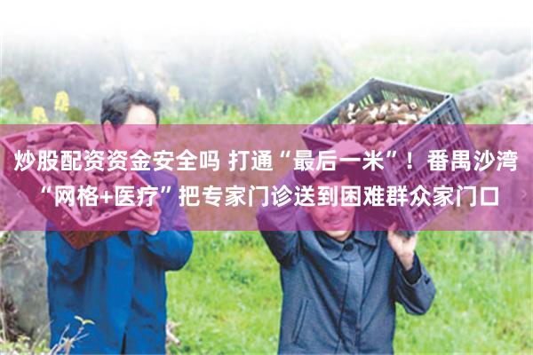 炒股配资资金安全吗 打通“最后一米”！番禺沙湾“网格+医疗”把专家门诊送到困难群众家门口