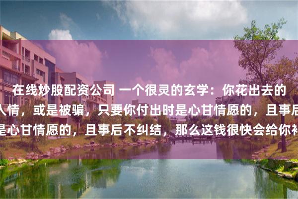 在线炒股配资公司 一个很灵的玄学:你花出去的钱,无论是买东西、走人情,或是被骗,只要你付出时是心甘情愿的,且事后不纠结,那么这钱很快会给你补回来