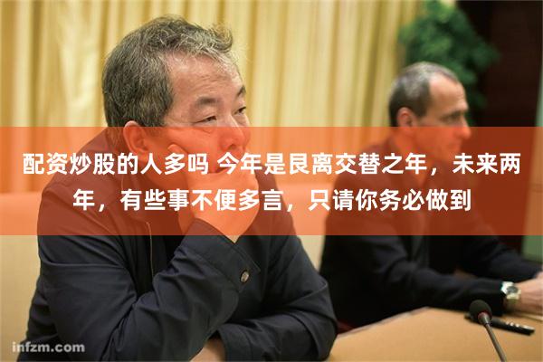 配资炒股的人多吗 今年是艮离交替之年,未来两年,有些事不便多言,只请你务必做到