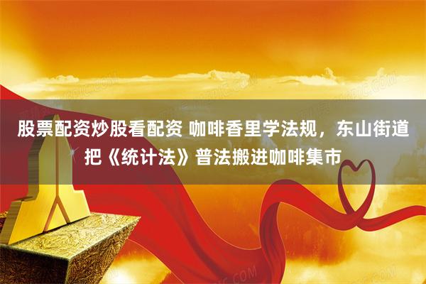 股票配资炒股看配资 咖啡香里学法规，东山街道把《统计法》普法搬进咖啡集市