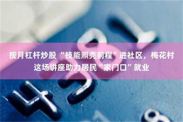 按月杠杆炒股 “技能照亮前程”进社区，梅花村这场讲座助力居民“家门口”就业