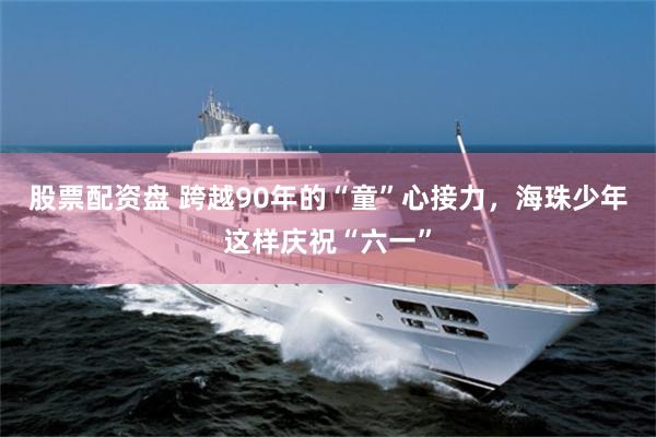 股票配资盘 跨越90年的“童”心接力，海珠少年这样庆祝“六一”