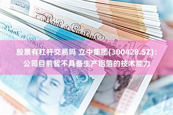 股票有杠杆交易吗 立中集团(300428.SZ)：公司目前暂不具备生产铝箔的技术能力