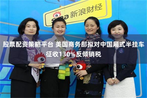 股票配资策略平台 美国商务部拟对中国厢式半挂车征收130%反倾销税