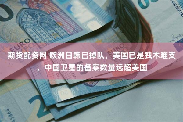 期货配资网 欧洲日韩已掉队，美国已是独木难支，中国卫星的备案数量远超美国