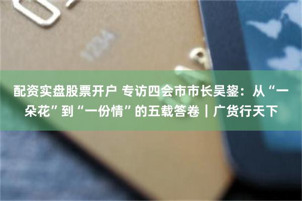 配资实盘股票开户 专访四会市市长吴鋆：从“一朵花”到“一份情”的五载答卷｜广货行天下