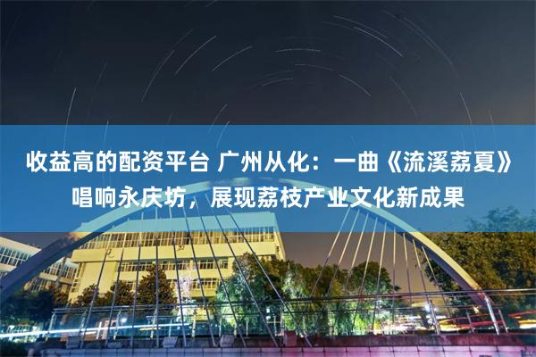 收益高的配资平台 广州从化：一曲《流溪荔夏》唱响永庆坊，展现荔枝产业文化新成果