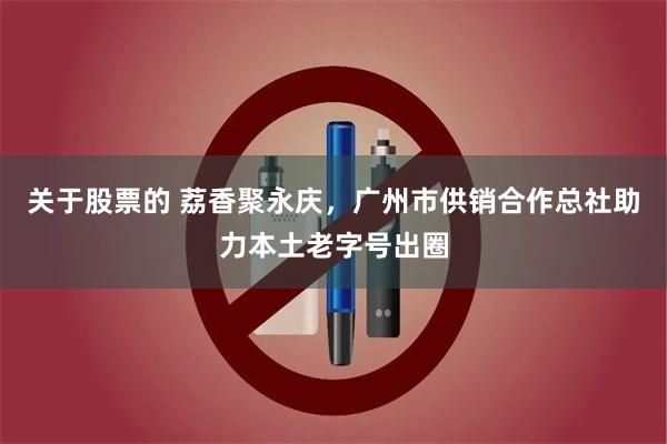 关于股票的 荔香聚永庆，广州市供销合作总社助力本土老字号出圈