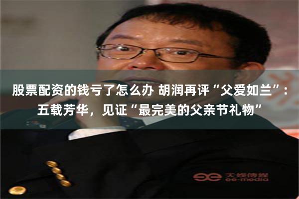股票配资的钱亏了怎么办 胡润再评“父爱如兰”：五载芳华，见证“最完美的父亲节礼物”