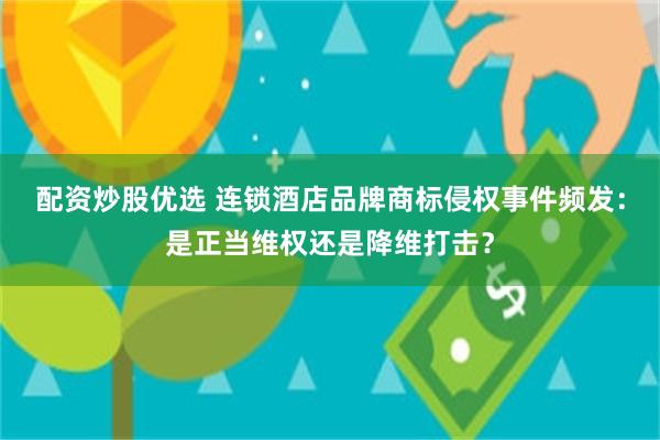 配资炒股优选 连锁酒店品牌商标侵权事件频发:是正当维权还是降维打击?