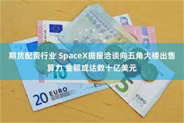 期货配资行业 SpaceX据报洽谈向五角大楼出售算力 金额或达数十亿美元