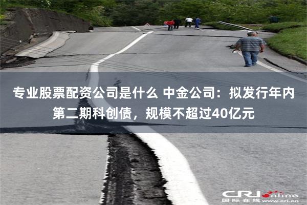 专业股票配资公司是什么 中金公司：拟发行年内第二期科创债，规模不超过40亿元