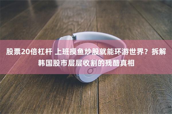 股票20倍杠杆 上班摸鱼炒股就能环游世界？拆解韩国股市层层收割的残酷真相