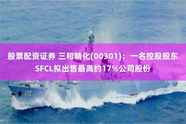 股票配资证券 三和精化(00301)：一名控股股东SFCL拟出售最高约17%公司股份
