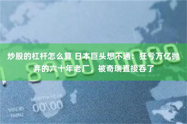 炒股的杠杆怎么算 日本巨头想不通：狂亏万亿抛弃的六十年老厂，被奇瑞直接吞了