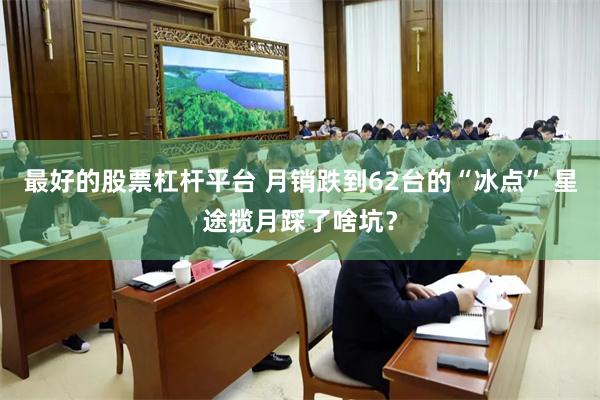 最好的股票杠杆平台 月销跌到62台的“冰点” 星途揽月踩了啥坑？