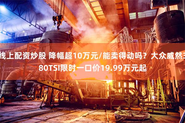 线上配资炒股 降幅超10万元/能卖得动吗？大众威然380TSI限时一口价19.99万元起