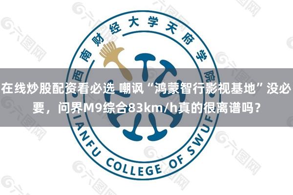 在线炒股配资看必选 嘲讽“鸿蒙智行影视基地”没必要，问界M9综合83km/h真的很离谱吗？