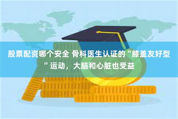 股票配资哪个安全 骨科医生认证的“膝盖友好型”运动，大脑和心脏也受益
