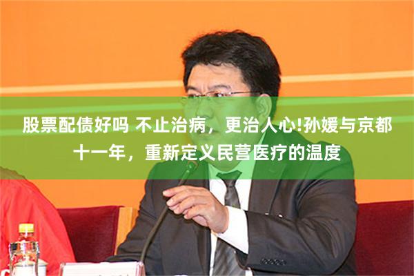 股票配债好吗 不止治病，更治人心!孙媛与京都十一年，重新定义民营医疗的温度