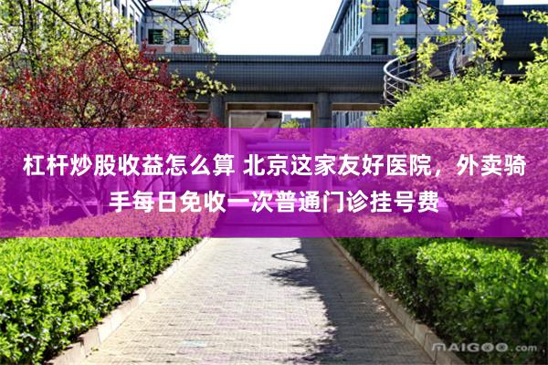 杠杆炒股收益怎么算 北京这家友好医院，外卖骑手每日免收一次普通门诊挂号费