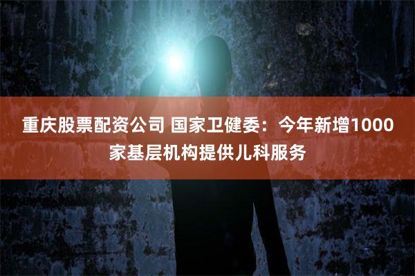 重庆股票配资公司 国家卫健委：今年新增1000家基层机构提供儿科服务