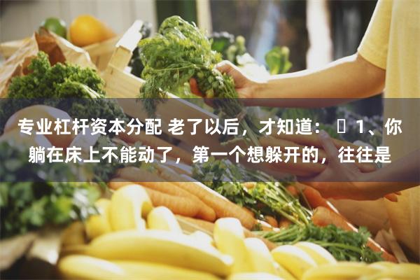 专业杠杆资本分配 老了以后，才知道： ​1、你躺在床上不能动了，第一个想躲开的，往往是