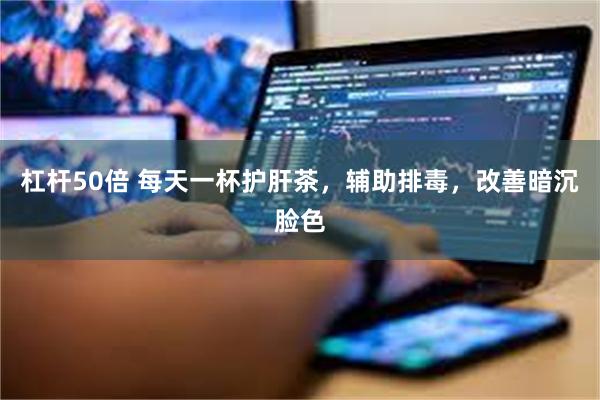 杠杆50倍 每天一杯护肝茶，辅助排毒，改善暗沉脸色