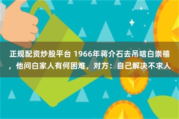 正规配资炒股平台 1966年蒋介石去吊唁白崇禧，他问白家人有何困难，对方：自己解决不求人