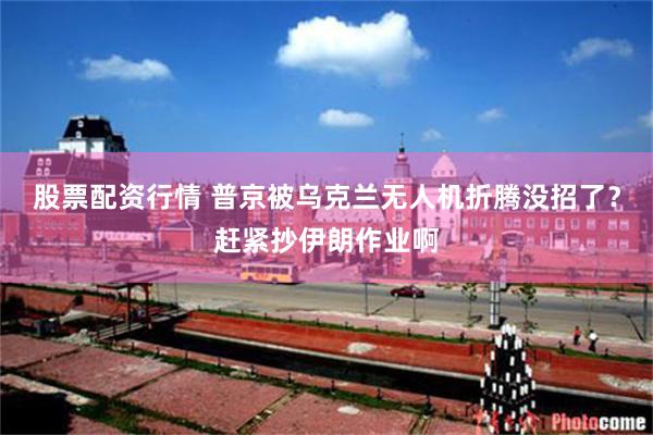 股票配资行情 普京被乌克兰无人机折腾没招了？赶紧抄伊朗作业啊