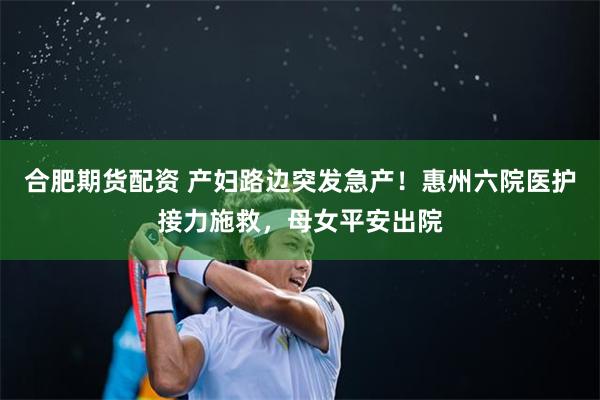 合肥期货配资 产妇路边突发急产！惠州六院医护接力施救，母女平安出院
