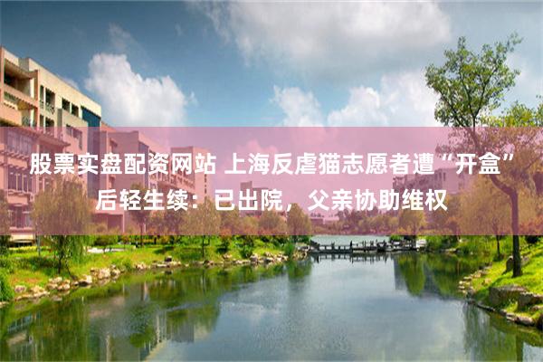 股票实盘配资网站 上海反虐猫志愿者遭“开盒”后轻生续：已出院，父亲协助维权
