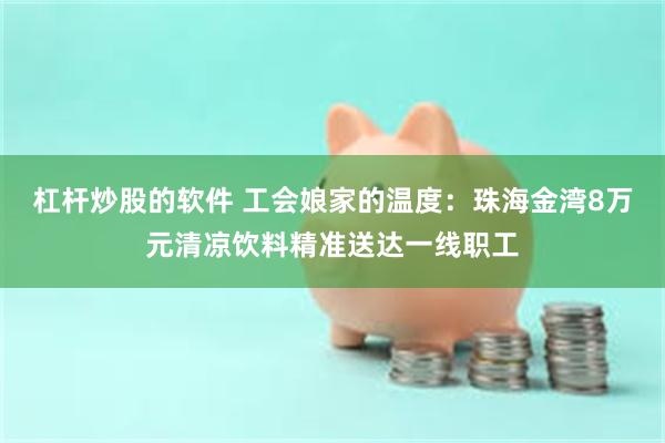 杠杆炒股的软件 工会娘家的温度：珠海金湾8万元清凉饮料精准送达一线职工